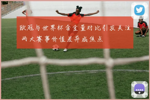 欧冠与世界杯含金量对比引发关注 两大赛事价值差异成焦点