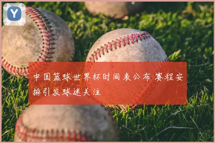 中国篮球世界杯时间表公布 赛程安排引发球迷关注