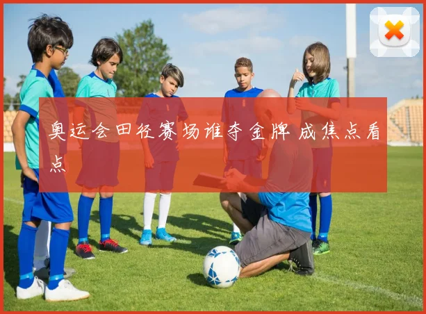 奥运会田径赛场谁夺金牌 成焦点看点
