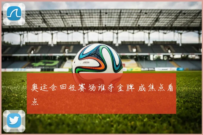 奥运会田径赛场谁夺金牌 成焦点看点